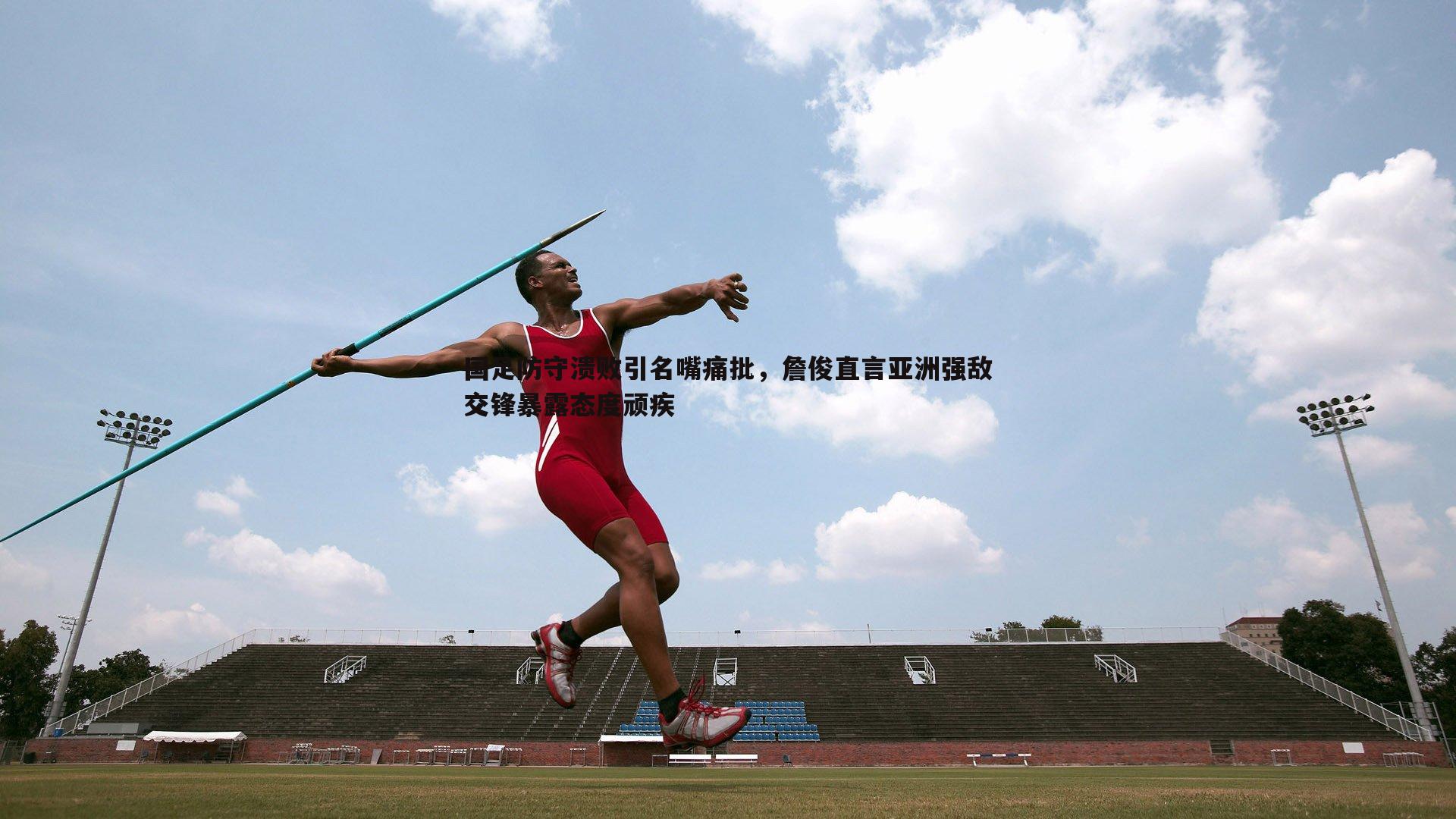 国足防守溃败引名嘴痛批，詹俊直言亚洲强敌交锋暴露态度顽疾